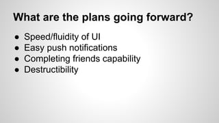 What are the plans going forward?
● Speed/fluidity of UI
● Easy push notifications
● Completing friends capability
● Destructibility
 