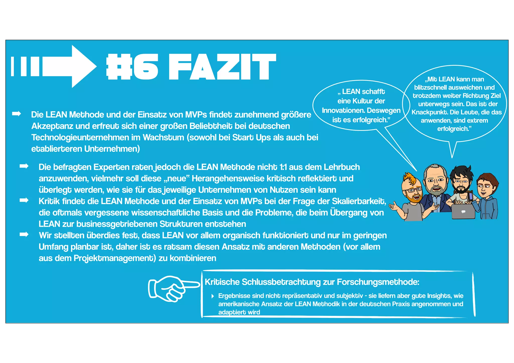 #6 Fazit
➟ „ LEAN schafft
eine Kultur der
Innovationen. Deswegen
ist es erfolgreich.“
„Mit LEAN kann man
blitzschnell ausweichen und
trotzdem weiter Richtung Ziel
unterwegs sein. Das ist der
Knackpunkt. Die Leute, die das
anwenden, sind extrem
erfolgreich.“
☜Kritische Schlussbetrachtung zur Forschungsmethode:
‣ Ergebnisse sind nicht repräsentativ und subjektiv - sie liefern aber gute Insights, wie
amerikanische Ansatz der LEAN Methodik in der deutschen Praxis angenommen und
adaptiert wird
➡ Die LEAN Methode und der Einsatz von MVPs findet zunehmend größere
Akzeptanz und erfreut sich einer großen Beliebtheit bei deutschen
Technologieunternehmen im Wachstum (sowohl bei Start Ups als auch bei
etablierteren Unternehmen)
➡ Die befragten Experten raten jedoch die LEAN Methode nicht 1:1 aus dem Lehrbuch
anzuwenden, vielmehr soll diese „neue“ Herangehensweise kritisch reflektiert und
überlegt werden, wie sie für das jeweilige Unternehmen von Nutzen sein kann
➡ Kritik findet die LEAN Methode und der Einsatz von MVPs bei der Frage der Skalierbarkeit,
die oftmals vergessene wissenschaftliche Basis und die Probleme, die beim Übergang von
LEAN zur businessgetriebenen Strukturen entstehen
➡ Wir stellten überdies fest, dass LEAN vor allem organisch funktioniert und nur im geringen
Umfang planbar ist, daher ist es ratsam diesen Ansatz mit anderen Methoden (vor allem
aus dem Projektmanagement) zu kombinieren
 