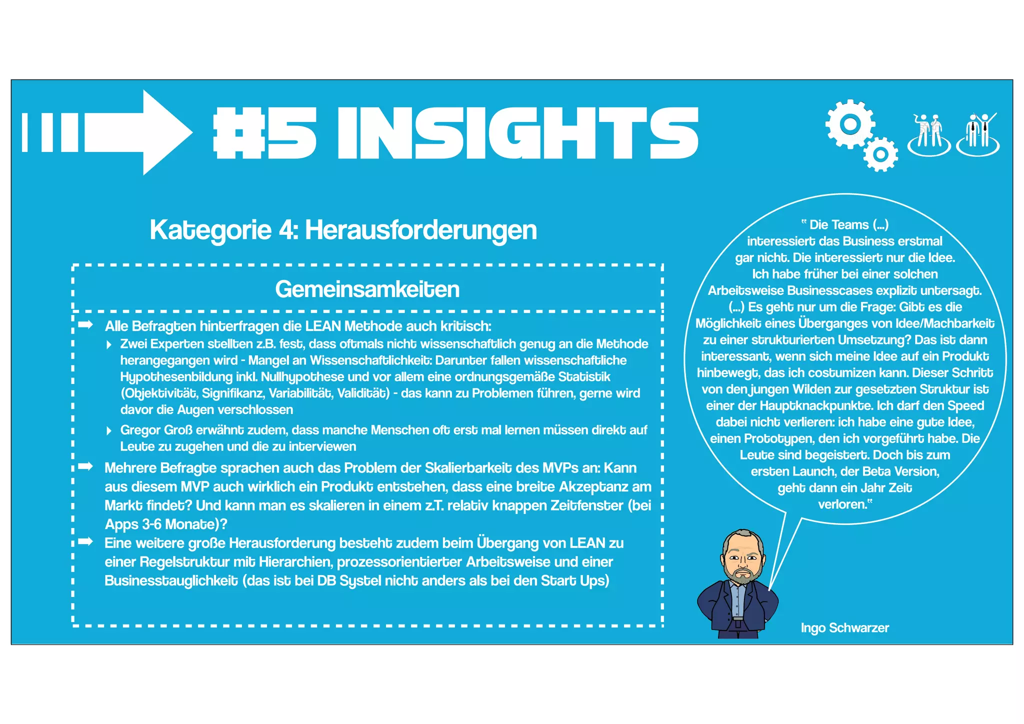 #5 Insights
➟Kategorie 4: Herausforderungen
Gemeinsamkeiten
➡ Alle Befragten hinterfragen die LEAN Methode auch kritisch:
‣ Zwei Experten stellten z.B. fest, dass oftmals nicht wissenschaftlich genug an die Methode
herangegangen wird - Mangel an Wissenschaftlichkeit: Darunter fallen wissenschaftliche
Hypothesenbildung inkl. Nullhypothese und vor allem eine ordnungsgemäße Statistik
(Objektivität, Signifikanz, Variabilität, Validität) - das kann zu Problemen führen, gerne wird
davor die Augen verschlossen
‣ Gregor Groß erwähnt zudem, dass manche Menschen oft erst mal lernen müssen direkt auf
Leute zu zugehen und die zu interviewen
➡ Mehrere Befragte sprachen auch das Problem der Skalierbarkeit des MVPs an: Kann
aus diesem MVP auch wirklich ein Produkt entstehen, dass eine breite Akzeptanz am
Markt findet? Und kann man es skalieren in einem z.T. relativ knappen Zeitfenster (bei
Apps 3-6 Monate)?
➡ Eine weitere große Herausforderung besteht zudem beim Übergang von LEAN zu
einer Regelstruktur mit Hierarchien, prozessorientierter Arbeitsweise und einer
Businesstauglichkeit (das ist bei DB Systel nicht anders als bei den Start Ups)
Ingo Schwarzer
“ Die Teams (...)
interessiert das Business erstmal
gar nicht. Die interessiert nur die Idee.
Ich habe früher bei einer solchen
Arbeitsweise Businesscases explizit untersagt.
(...) Es geht nur um die Frage: Gibt es die
Möglichkeit eines Überganges von Idee/Machbarkeit
zu einer strukturierten Umsetzung? Das ist dann
interessant, wenn sich meine Idee auf ein Produkt
hinbewegt, das ich costumizen kann. Dieser Schritt
von den jungen Wilden zur gesetzten Struktur ist
einer der Hauptknackpunkte. Ich darf den Speed
dabei nicht verlieren: ich habe eine gute Idee,
einen Prototypen, den ich vorgeführt habe. Die
Leute sind begeistert. Doch bis zum
ersten Launch, der Beta Version,
geht dann ein Jahr Zeit
verloren.“
 