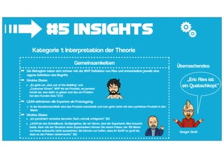 #5 Insights
➟Kategorie 1: Interpretation der Theorie
Gemeinsamkeiten
➡ Die Befragten taten sich schwer mit der MVP Definition von Ries und entwickelten jeweils eine
eigene Definition des Begriffs
➡ Direkte Zitate:
➡ LEAN definierten alle Experten als Prototyping:
‣ In der Iterationsschleife wird das Produkt entwickelt und man geht nicht mit dem perfekten Produkt in den
Markt
➡ Direkte Zitate:
‣ „Ich persönlich verstehe darunter: flach, schnell, erfolgreich“ (IS)
‣ „LEAN ist das Schnellboot. Großprojekte, die wir fahren, sind der Supertank. Man braucht
beide. Aber mit der Struktur eines Supertankers können Sie einem Felsen, der 100 Meter
vor Ihnen auftaucht nicht ausweichen. Sie können nur hoffen, dass ihr Schiff so groß ist,
dass es den Felsen niedermacht.“ (IS)
‣ „Es geht um „Get out of the Building“ und
„Customer Driven“. MVP ist ein Produkt, wo jemand
bereit ist, was dafür zu geben und das ein Problem
bei dem Kunden löst.“(CV)
„Eric Ries ist
ein Quatschkopf.“
Gregor Groß
Überraschendes:
 