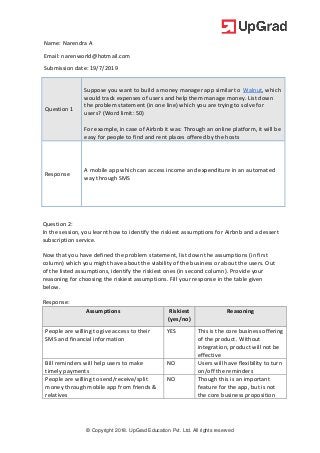 © Copyright 2018. UpGrad Education Pvt. Ltd. All rights reserved
Name: Narendra A
Email: narenworld@hotmail.com
Submission date: 19/7/2019
Question 1
Suppose you want to build a money manager app similar to Walnut, which
would track expenses of users and help them manage money. List down
the problem statement (in one line) which you are trying to solve for
users? (Word limit: 50)
For example, in case of Airbnb it was: Through an online platform, it will be
easy for people to find and rent places offered by the hosts
Response
A mobile app which can access income and expenditure in an automated
way through SMS
Question 2:
In the session, you learnt how to identify the riskiest assumptions for Airbnb and a dessert
subscription service.
Now that you have defined the problem statement, list down the assumptions (in first
column) which you might have about the viability of the business or about the users. Out
of the listed assumptions, identify the riskiest ones (in second column). Provide your
reasoning for choosing the riskiest assumptions. Fill your response in the table given
below.
Response:
Assumptions Riskiest
(yes/no)
Reasoning
People are willing to give access to their
SMS and financial information
YES This is the core business offering
of the product. Without
integration, product will not be
effective
Bill reminders will help users to make
timely payments
NO Users will have flexibility to turn
on/off the reminders
People are willing to send/receive/split
money through mobile app from friends &
relatives
NO Though this is an important
feature for the app, but is not
the core business proposition
 