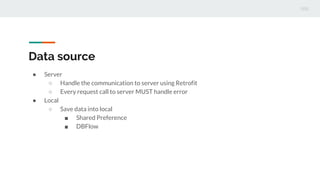 Data source
 Server
 Handle the communication to server using Retrofit
 Every request call to server MUST handle error
 Local
 Save data into local
 Shared Preference
 DBFlow
 