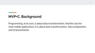 MVP+C. Background
Programming, at its core, is about data transformation. And the case for
most mobile applications, it is about data transformation, data composition,
and UI presentation
 