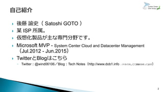  後藤 諭史（ Satoshi GOTO ）
 某 ISP 所属。
 仮想化製品が主な専門分野です。
 Microsoft MVP - System Center Cloud and Datacenter Management
（Jul.2012 - Jun.2015）
 TwitterとBlogはこちら
◦ Twitter：@wind06106／Blog：Tech Notes（http://www.dob1.info ：ドタバタしてて更新サボってます）
2
 