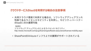 MVP Community Camp 2015
クラウドサービスのIaaSを利用する場合の注意事項
• 共用クラウド環境で利用する場合は、ソフトウェアアシュアランス
特典であるライセンスモビリティを利用し、モビリティパートナー
のIaaSにのみ展開可能
【参考】
ソフトウェア アシュアランスによるライセンス モビリティ
http://www.microsoft.com/ja-jp/licensing/software-assurance/license-mobility.aspx
• SharePointのみAzureインフラ上での展開がサポートされている
 