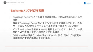 MVP Community Camp 2015
Exchangeオンプレミスを利用
• Exchange Serverライセンスを別途調達し、Office365はCALとして
活用
• 既存でExchange Serverなどをオンプレミスで運用していて、その
サービスレベル/セキュリティレベルをあまり変えたくない場合
• インターネットから社内メールは利用させていない、もしくは一度
社内とVPNを張ってから利用させている場合
• OWAユーザーが多く、バージョンアップに伴うブラウザの変更や
操作画面の変更の影響が大きい場合
 