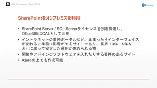 MVP Community Camp 2015
SharePointをオンプレミスを利用
• SharePoint Server / SQL Serverライセンスを別途調達し、
Office365はCALとして活用
• イントラネットの業務ポータルなど、止まったりインターフェイス
が変わると業務に影響がでるサイトであり、長期（3年～5年な
ど）に渡って安定した運用が求められる物
• 開発やアドインのソフトウェアを入れたりする要件のあるサイト
• Azureの上でも作成可能
 
