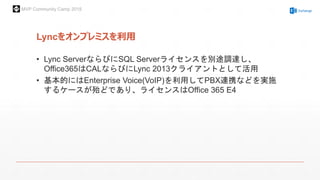 MVP Community Camp 2015
Lyncをオンプレミスを利用
• Lync ServerならびにSQL Serverライセンスを別途調達し、
Office365はCALならびにLync 2013クライアントとして活用
• 基本的にはEnterprise Voice(VoIP)を利用してPBX連携などを実施
するケースが殆どであり、ライセンスはOffice 365 E4
 