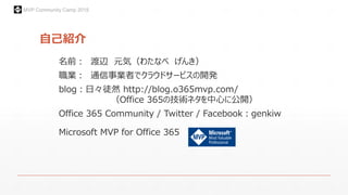 MVP Community Camp 2015
自己紹介
名前： 渡辺 元気（わたなべ げんき）
職業： 通信事業者でクラウドサービスの開発
blog：日々徒然 http://blog.o365mvp.com/
（Office 365の技術ネタを中心に公開）
Office 365 Community / Twitter / Facebook：genkiw
Microsoft MVP for Office 365
 