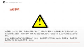 MVP Community Camp 2015
注意事項
本資料については、個人で準備した環境において、個人的に実施した検証結果を基に記載しております。
あくまで個人の意見・見解であり、所属する会社・組織及びマイクロソフト社とは一切関係はございま
せん。
また、本資料の内容ならびに閲覧により生じた一切の問題及び不利益について、発表者は一切の責任を
負う事はできませんのでご了承ください。
 