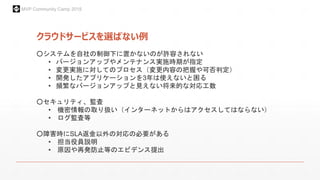 MVP Community Camp 2015
クラウドサービスを選ばない例
○システムを自社の制御下に置かないのが許容されない
• バージョンアップやメンテナンス実施時期が指定
• 変更実施に対してのプロセス（変更内容の把握や可否判定）
• 開発したアプリケーションを3年は使えないと困る
• 頻繁なバージョンアップと見えない将来的な対応工数
○セキュリティ、監査
• 機密情報の取り扱い（インターネットからはアクセスしてはならない）
• ログ監査等
○障害時にSLA返金以外の対応の必要がある
• 担当役員説明
• 原因や再発防止等のエビデンス提出
 
