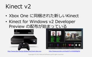 Kinect v2
• Xbox One に同梱された新しいKinect
• Kinect for Windows v2 Developer
Preview の配布が始まっている
Copyright © 2013 Natural Software.jp All rights reserved.
http://www.xbox.com/ja-JP/xbox-one/meet-xbox-one http://www.youtube.com/watch?v=Hi5kMNfgDS4
 