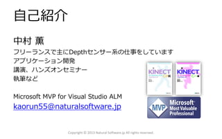自己紹介
中村 薫
フリーランスで主にDepthセンサー系の仕事をしています
アプリケーション開発
講演、ハンズオンセミナー
執筆など
Microsoft MVP for Visual Studio ALM
kaorun55@naturalsoftware.jp
Copyright © 2013 Natural Software.jp All rights reserved.
 