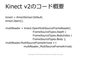Kinect v2のコード概要
kinect = KinectSensor.Default;
kinect.Open();
multiReader = kinect.OpenMultiSourceFrameReader(
FrameSourceTypes.Depth |
FrameSourceTypes.BodyIndex |
FrameSourceTypes.Body );
multiReader.MultiSourceFrameArrived +=
multiReader_MultiSourceFrameArrived;
Copyright © 2013 Natural Software.jp All rights reserved.
 