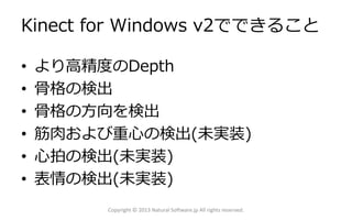 Kinect for Windows v2でできること
• より高精度のDepth
• 骨格の検出
• 骨格の方向を検出
• 筋肉および重心の検出(未実装)
• 心拍の検出(未実装)
• 表情の検出(未実装)
Copyright © 2013 Natural Software.jp All rights reserved.
 