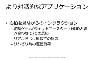 より対話的なアプリケーション
• 心拍を見ながらのインタラクション
– 絶叫ゲーム(ジェットコースター：HMDと組
み合わせて)での反応
– リアルおばけ屋敷での反応
– リハビリ時の運動負荷
Copyright © 2013 Natural Software.jp All rights reserved.
 