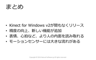 まとめ
• Kinect for Windows v2が間もなくリリース
• 精度の向上、新しい機能が追加
• 表情、心拍など、より人の内面を読み取れる
• モーションセンサーには大きな流れがある
Copyright © 2013 Natural Software.jp All rights reserved.
 