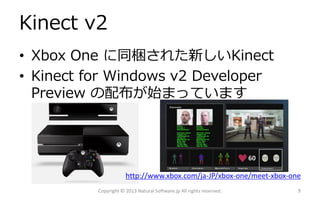 Kinect v2
• Xbox One に同梱された新しいKinect
• Kinect for Windows v2 Developer
Preview の配布が始まっています
Copyright © 2013 Natural Software.jp All rights reserved. 9
http://www.xbox.com/ja-JP/xbox-one/meet-xbox-one
 