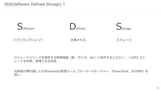 9
SDS(Software Defined Storage) ?
ストレージリソースを提供する物理機器（数、サイズ、etc）に依存することなく、一元的にスト
レージを利用、管理できる技術
ソフトウェアによって
Software Defined Storage
定義される ストレージ
技術者が慣れ親しんだWindowsの管理ツール（サーバーマネージャー、PowerShell、SCVMM）を
用い、
 