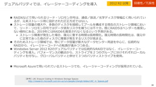 38
パリティ（デュアルパリティ≠RAID6）
 データ書き込み時に、１ストライプ行に２種類（３つ）のパリティ情報を付与。データ障害時にはパ
リティから消失データを復元することで、２つの物理ディスクの障害からデータを守ることができ
る。
 パリティ情報を付与する分、ディスクスペースを消費するが、ミラーよりもディスク使用効率は高
い。
 列数を増やすことで読み込み性能は向上するが、書き込み（更新含む）はパリティ計算が生じるた
め、遅い。
ストライプ行
イレージャー
コーディングを
採用
最低必要ディスク台数
=7
回復性／冗長性2012 R2 以降
 