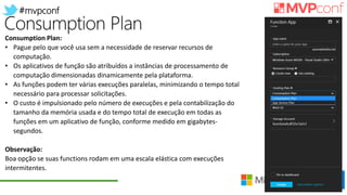 #mvpconf
Consumption Plan:
• Pague pelo que você usa sem a necessidade de reservar recursos de
computação.
• Os aplicativos de função são atribuídos a instâncias de processamento de
computação dimensionadas dinamicamente pela plataforma.
• As funções podem ter várias execuções paralelas, minimizando o tempo total
necessário para processar solicitações.
• O custo é impulsionado pelo número de execuções e pela contabilização do
tamanho da memória usada e do tempo total de execução em todas as
funções em um aplicativo de função, conforme medido em gigabytes-
segundos.
Observação:
Boa opção se suas functions rodam em uma escala elástica com execuções
intermitentes.
 