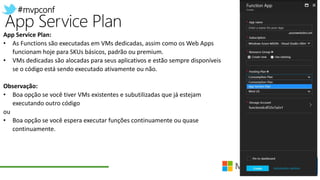 #mvpconf
App Service Plan:
• As Functions são executadas em VMs dedicadas, assim como os Web Apps
funcionam hoje para SKUs básicos, padrão ou premium.
• VMs dedicadas são alocadas para seus aplicativos e estão sempre disponíveis
se o código está sendo executado ativamente ou não.
Observação:
• Boa opção se você tiver VMs existentes e subutilizadas que já estejam
executando outro código
ou
• Boa opção se você espera executar funções continuamente ou quase
continuamente.
 