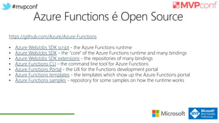 #mvpconf
https://github.com/Azure/Azure-Functions
• Azure WebJobs SDK script - the Azure Functions runtime
• Azure WebJobs SDK - the "core" of the Azure Functions runtime and many bindings
• Azure WebJobs SDK extensions - the repositories of many bindings
• Azure Functions CLI - the command line tool for Azure Functions
• Azure Functions Portal - the UX for the Functions development portal
• Azure Functions templates - the templates which show up the Azure Functions portal
• Azure Functions samples - repository for some samples on how the runtime works
 