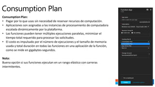Consumption Plan:
• Pagar por lo que usas sin necesidad de reservar recursos de computación.
• Aplicaciones son asignadas a las instancias de procesamiento de computadora
escalada dinámicamente por la plataforma.
• Las funciones pueden tener múltiples ejecuciones paralelas, minimizar el
tiempo total requerido para procesar las solicitudes.
• El costo es impulsado por el número de ejecuciones y el tamaño de memoria
usada y total duración en todas las funciones en una aplicación de la función,
como se mide en gigabytes-segundos.
Nota:
Buena opción si sus funciones ejecutan en un rango elástico con carreras
intermitentes.
 