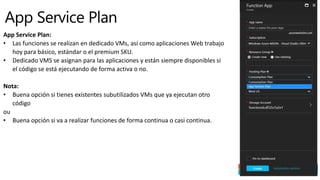 App Service Plan:
• Las funciones se realizan en dedicado VMs, así como aplicaciones Web trabajo
hoy para básico, estándar o el premium SKU.
• Dedicado VMS se asignan para las aplicaciones y están siempre disponibles si
el código se está ejecutando de forma activa o no.
Nota:
• Buena opción si tienes existentes subutilizados VMs que ya ejecutan otro
código
ou
• Buena opción si va a realizar funciones de forma continua o casi continua.
 