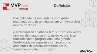 #MVPConf
Definição
Possibilidade de implantar e configurar
máquinas virtuais aninhadas em um hypervisor
dentro do Azure
A virtualização aninhada tem suporte em várias
famílias de máquinas virtuais do Azure. Essa
funcionalidade proporciona uma grande
flexibilidade no suporte a cenários como
ambientes de desenvolvimento, teste,
treinamento e demonstração.
 