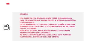 ATENÇÃO:
ESTA PALESTRA ESTÁ SENDO GRAVADA E SERÁ DISPONIBILIZADA
PARA OS INSCRITOS QUE TENHAM DIREITO A ACESSAR O CONTEÚDO
POSTERIORMENTE.
EXCEPCIONALMENTE O CONTEÚDO GRAVADO TAMBÉM PODERÁ SER
DISPONIBILIZADO EM OUTRAS PLATAFORMAS PÚBLICAS, INCLUINDO
SITES DE STREAMING.
PERGUNTAS ESCRITAS, PARTICIPAÇÕES FALADAS OU CÂMERAS
ABERTAS PODERÃO SER CAPTURADAS.
AO REALIZAR QUAISQUER DAS AÇÕES ACIMA, VOCÊ AUTORIZA
TACITAMENTE A CAPTURA DOS DADOS CITADOS.
 