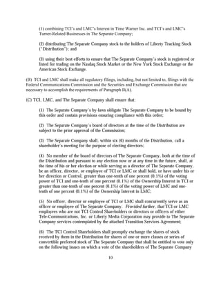(1) combining TCI’s and LMC’s Interest in Time Warner Inc. and TCI’s and LMC’s
       Turner-Related Businesses in The Separate Company;

       (2) distributing The Separate Company stock to the holders of Liberty Tracking Stock
       (“Distribution”); and

       (3) using their best efforts to ensure that The Separate Company’s stock is registered or
       listed for trading on the Nasdaq Stock Market or the New York Stock Exchange or the
       American Stock Exchange.

(B) TCI and LMC shall make all regulatory filings, including, but not limited to, filings with the
Federal Communications Commission and the Securities and Exchange Commission that are
necessary to accomplish the requirements of Paragraph II(A).

(C) TCI, LMC, and The Separate Company shall ensure that:

       (1) The Separate Company’s by-laws obligate The Separate Company to be bound by
       this order and contain provisions ensuring compliance with this order;

       (2) The Separate Company’s board of directors at the time of the Distribution are
       subject to the prior approval of the Commission;

       (3) The Separate Company shall, within six (6) months of the Distribution, call a
       shareholder’s meeting for the purpose of electing directors;

       (4) No member of the board of directors of The Separate Company, both at the time of
       the Distribution and pursuant to any election now or at any time in the future, shall, at
       the time of his or her election or while serving as a director of The Separate Company,
       be an officer, director, or employee of TCI or LMC or shall hold, or have under his or
       her direction or Control, greater than one-tenth of one percent (0.1%) of the voting
       power of TCI and one-tenth of one percent (0.1%) of the Ownership Interest in TCI or
       greater than one-tenth of one percent (0.1%) of the voting power of LMC and one-
       tenth of one percent (0.1%) of the Ownership Interest in LMC;

       (5) No officer, director or employee of TCI or LMC shall concurrently serve as an
       officer or employee of The Separate Company. Provided further, that TCI or LMC
       employees who are not TCI Control Shareholders or directors or officers of either
       Tele-Communications, Inc. or Liberty Media Corporation may provide to The Separate
       Company services contemplated by the attached Transition Services Agreement;

       (6) The TCI Control Shareholders shall promptly exchange the shares of stock
       received by them in the Distribution for shares of one or more classes or series of
       convertible preferred stock of The Separate Company that shall be entitled to vote only
       on the following issues on which a vote of the shareholders of The Separate Company

                                                10
 