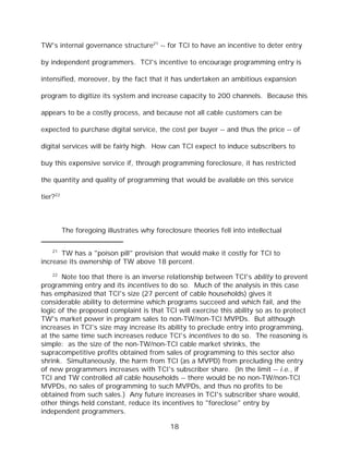 TW's internal governance structure21 -- for TCI to have an incentive to deter entry

by independent programmers. TCI's incentive to encourage programming entry is

intensified, moreover, by the fact that it has undertaken an ambitious expansion

program to digitize its system and increase capacity to 200 channels. Because this

appears to be a costly process, and because not all cable customers can be

expected to purchase digital service, the cost per buyer -- and thus the price -- of

digital services will be fairly high. How can TCI expect to induce subscribers to

buy this expensive service if, through programming foreclosure, it has restricted

the quantity and quality of programming that would be available on this service

tier?22



          The foregoing illustrates why foreclosure theories fell into intellectual

    21
      TW has a "poison pill" provision that would make it costly for TCI to
increase its ownership of TW above 18 percent.
    22
       Note too that there is an inverse relationship between TCI's ability to prevent
programming entry and its incentives to do so. Much of the analysis in this case
has emphasized that TCI's size (27 percent of cable households) gives it
considerable ability to determine which programs succeed and which fail, and the
logic of the proposed complaint is that TCI will exercise this ability so as to protect
TW's market power in program sales to non-TW/non-TCI MVPDs. But although
increases in TCI's size may increase its ability to preclude entry into programming,
at the same time such increases reduce TCI's incentives to do so. The reasoning is
simple: as the size of the non-TW/non-TCI cable market shrinks, the
supracompetitive profits obtained from sales of programming to this sector also
shrink. Simultaneously, the harm from TCI (as a MVPD) from precluding the entry
of new programmers increases with TCI's subscriber share. (In the limit -- i.e., if
TCI and TW controlled all cable households -- there would be no non-TW/non-TCI
MVPDs, no sales of programming to such MVPDs, and thus no profits to be
obtained from such sales.) Any future increases in TCI's subscriber share would,
other things held constant, reduce its incentives to "foreclose" entry by
independent programmers.

                                              18
 