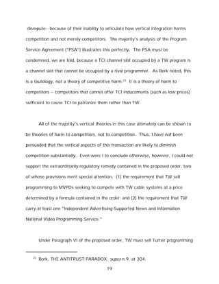 disrepute: because of their inability to articulate how vertical integration harms

competition and not merely competitors. The majority's analysis of the Program

Service Agreement ("PSA") illustrates this perfectly. The PSA must be

condemned, we are told, because a TCI channel slot occupied by a TW program is

a channel slot that cannot be occupied by a rival programmer. As Bork noted, this

is a tautology, not a theory of competitive harm.23 It is a theory of harm to

competitors -- competitors that cannot offer TCI inducements (such as low prices)

sufficient to cause TCI to patronize them rather than TW.



        All of the majority's vertical theories in this case ultimately can be shown to

be theories of harm to competitors, not to competition. Thus, I have not been

persuaded that the vertical aspects of this transaction are likely to diminish

competition substantially. Even were I to conclude otherwise, however, I could not

support the extraordinarily regulatory remedy contained in the proposed order, two

of whose provisions merit special attention: (1) the requirement that TW sell

programming to MVPDs seeking to compete with TW cable systems at a price

determined by a formula contained in the order; and (2) the requirement that TW

carry at least one "Independent Advertising-Supported News and Information

National Video Programming Service."



        Under Paragraph VI of the proposed order, TW must sell Turner programming


   23
        Bork, THE ANTITRUST PARADOX, supra n.9, at 304.

                                           19
 