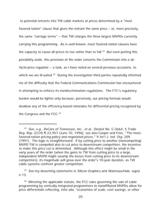 to potential entrants into TW cable markets at prices determined by a "most

favored nation" clause that gives the entrant the same price -- or, more precisely,

the same "carriage terms" -- that TW charges the three largest MVPDs currently

carrying this programming. As is well known, most favored nation clauses have

the capacity to cause all prices to rise rather than to fall.24 But even putting this

possibility aside, this provision of the order converts the Commission into a de

facto price regulator -- a task, as I have noted on several previous occasions, to

which we are ill-suited.25 During the investigation third parties repeatedly informed

me of the difficulty that the Federal Communications Commission has encountered

in attempting to enforce its nondiscrimination regulations. The FTC's regulatory

burden would be lighter only because, perversely, our pricing formula would

disallow any of the efficiency-based rationales for differential pricing recognized by

the Congress and the FCC.26



   24
       See, e.g., RxCare of Tennessee, Inc., et al., Docket No. C-3664, 5 Trade
Reg. Rep. (CCH) ¶ 23,957 (June 10, 1996); see also Cooper and Fries, "The most-
favored-nation pricing policy and negotiated prices," 9 Int'l J. Ind. Org. 209
(1991). The logic is straightforward: if by cutting price to another (noncompeting)
MVPD TW is compelled also to cut price to downstream competitors, the incentive
to make this price cut is diminished. Although this effect might be small in the
early years of the order (when the gains to TW from cutting price to a large,
independent MVPD might swamp the losses from cutting price to its downstream
competitors), its magnitude will grow over the order's 10-year duration, as TW
cable systems confront greater competition.
   25
        See my dissenting statements in Silicon Graphics and Waterous/Hale, supra
n.13.
   26
       Mirroring the applicable statute, the FCC rules governing the sale of cable
programming by vertically integrated programmers to nonaffiliated MVPDs allow for
price differentials reflecting, inter alia, "economies of scale, cost savings, or other

                                          20
 