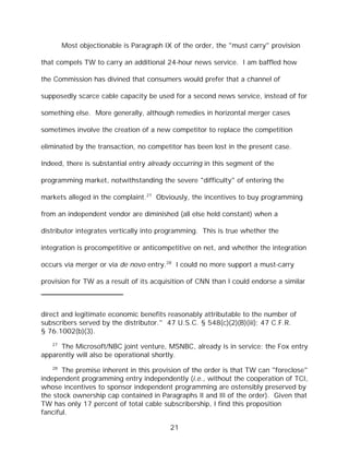 Most objectionable is Paragraph IX of the order, the "must carry" provision

that compels TW to carry an additional 24-hour news service. I am baffled how

the Commission has divined that consumers would prefer that a channel of

supposedly scarce cable capacity be used for a second news service, instead of for

something else. More generally, although remedies in horizontal merger cases

sometimes involve the creation of a new competitor to replace the competition

eliminated by the transaction, no competitor has been lost in the present case.

Indeed, there is substantial entry already occurring in this segment of the

programming market, notwithstanding the severe "difficulty" of entering the

markets alleged in the complaint.27 Obviously, the incentives to buy programming

from an independent vendor are diminished (all else held constant) when a

distributor integrates vertically into programming. This is true whether the

integration is procompetitive or anticompetitive on net, and whether the integration

occurs via merger or via de novo entry.28 I could no more support a must-carry

provision for TW as a result of its acquisition of CNN than I could endorse a similar



direct and legitimate economic benefits reasonably attributable to the number of
subscribers served by the distributor." 47 U.S.C. § 548(c)(2)(B)(iii); 47 C.F.R.
§ 76.1002(b)(3).
   27
      The Microsoft/NBC joint venture, MSNBC, already is in service; the Fox entry
apparently will also be operational shortly.
   28
       The premise inherent in this provision of the order is that TW can "foreclose"
independent programming entry independently (i.e., without the cooperation of TCI,
whose incentives to sponsor independent programming are ostensibly preserved by
the stock ownership cap contained in Paragraphs II and III of the order). Given that
TW has only 17 percent of total cable subscribership, I find this proposition
fanciful.

                                          21
 