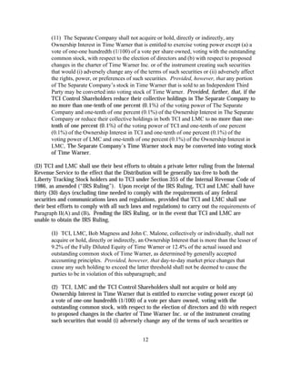(11) The Separate Company shall not acquire or hold, directly or indirectly, any
       Ownership Interest in Time Warner that is entitled to exercise voting power except (a) a
       vote of one-one hundredth (1/100) of a vote per share owned, voting with the outstanding
       common stock, with respect to the election of directors and (b) with respect to proposed
       changes in the charter of Time Warner Inc. or of the instrument creating such securities
       that would (i) adversely change any of the terms of such securities or (ii) adversely affect
       the rights, power, or preferences of such securities. Provided, however, that any portion
       of The Separate Company’s stock in Time Warner that is sold to an Independent Third
       Party may be converted into voting stock of Time Warner. Provided, further, that, if the
       TCI Control Shareholders reduce their collective holdings in The Separate Company to
       no more than one-tenth of one percent (0.1%) of the voting power of The Separate
       Company and one-tenth of one percent (0.1%) of the Ownership Interest in The Separate
       Company or reduce their collective holdings in both TCI and LMC to no more than one-
       tenth of one percent (0.1%) of the voting power of TCI and one-tenth of one percent
       (0.1%) of the Ownership Interest in TCI and one-tenth of one percent (0.1%) of the
       voting power of LMC and one-tenth of one percent (0.1%) of the Ownership Interest in
       LMC, The Separate Company’s Time Warner stock may be converted into voting stock
       of Time Warner.

(D) TCI and LMC shall use their best efforts to obtain a private letter ruling from the Internal
Revenue Service to the effect that the Distribution will be generally tax-free to both the
Liberty Tracking Stock holders and to TCI under Section 355 of the Internal Revenue Code of
1986, as amended (“IRS Ruling”). Upon receipt of the IRS Ruling, TCI and LMC shall have
thirty (30) days (excluding time needed to comply with the requirements of any federal
securities and communications laws and regulations, provided that TCI and LMC shall use
their best efforts to comply with all such laws and regulations) to carry out the requirements of
Paragraph II(A) and (B). Pending the IRS Ruling, or in the event that TCI and LMC are
unable to obtain the IRS Ruling,

       (1) TCI, LMC, Bob Magness and John C. Malone, collectively or individually, shall not
       acquire or hold, directly or indirectly, an Ownership Interest that is more than the lesser of
       9.2% of the Fully Diluted Equity of Time Warner or 12.4% of the actual issued and
       outstanding common stock of Time Warner, as determined by generally accepted
       accounting principles. Provided, however, that day-to-day market price changes that
       cause any such holding to exceed the latter threshold shall not be deemed to cause the
       parties to be in violation of this subparagraph; and

       (2) TCI, LMC and the TCI Control Shareholders shall not acquire or hold any
       Ownership Interest in Time Warner that is entitled to exercise voting power except (a)
       a vote of one-one hundredth (1/100) of a vote per share owned, voting with the
       outstanding common stock, with respect to the election of directors and (b) with respect
       to proposed changes in the charter of Time Warner Inc. or of the instrument creating
       such securities that would (i) adversely change any of the terms of such securities or


                                                12
 