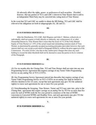 (ii) adversely affect the rights, power, or preferences of such securities. Provided,
       however, that any portion of TCI’s and LMC’s Interest in Time Warner that is sold to
       an Independent Third Party may be converted into voting stock of Time Warner.

In the event that TCI and LMC are unable to obtain the IRS Ruling, TCI and LMC shall be
relieved of the obligations set forth in subparagraphs (A), (B) and (C).

                                                III.

       IT IS FURTHER ORDERED that

        After the Distribution, TCI, LMC, Bob Magness and John C. Malone, collectively or
individually, shall not acquire or hold, directly or indirectly, any voting power of, or other
Ownership Interest in, Time Warner that is more than the lesser of 1% of the Fully Diluted
Equity of Time Warner or 1.35% of the actual issued and outstanding common stock of Time
Warner, as determined by generally accepted accounting principles (provided, however, that such
interest shall not vote except as provided in Paragraph II(D)(2)), without the prior approval of the
Commission. Provided, further, that day-to-day market price changes that cause any such
holding to exceed the latter threshold shall not be deemed to cause the parties to be in violation
of this Paragraph.

                                                IV.

       IT IS FURTHER ORDERED that

(A) For six months after the Closing Date, TCI and Time Warner shall not enter into any new
Programming Service Agreement that requires carriage of any Turner Video Programming
Service on any analog Tier of TCI’s CATVs.

(B) Any Programming Service Agreement entered into thereafter that requires carriage of any
Turner Video Programming Service on TCI’s CATVs on an analog Tier shall be limited in
effective duration to five (5) years, except that such agreements may give TCI the unilateral
right(s) to renew such agreements for one or more five-year periods.

(C) Notwithstanding the foregoing, Time Warner, Turner and TCI may enter into, prior to the
Closing Date, agreements that require carriage on an analog Tier by TCI for no more than five
years for each of WTBS (with the five year period to commence at the time of WTBS’
conversion to Converted WTBS) and Headline News, and such agreements may give TCI the
unilateral right(s) to renew such agreements for one or more five-year periods.

                                                V.

       IT IS FURTHER ORDERED that


                                                13
 