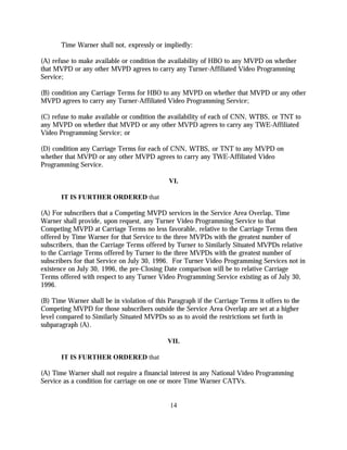 Time Warner shall not, expressly or impliedly:

(A) refuse to make available or condition the availability of HBO to any MVPD on whether
that MVPD or any other MVPD agrees to carry any Turner-Affiliated Video Programming
Service;

(B) condition any Carriage Terms for HBO to any MVPD on whether that MVPD or any other
MVPD agrees to carry any Turner-Affiliated Video Programming Service;

(C) refuse to make available or condition the availability of each of CNN, WTBS, or TNT to
any MVPD on whether that MVPD or any other MVPD agrees to carry any TWE-Affiliated
Video Programming Service; or

(D) condition any Carriage Terms for each of CNN, WTBS, or TNT to any MVPD on
whether that MVPD or any other MVPD agrees to carry any TWE-Affiliated Video
Programming Service.

                                              VI.

       IT IS FURTHER ORDERED that

(A) For subscribers that a Competing MVPD services in the Service Area Overlap, Time
Warner shall provide, upon request, any Turner Video Programming Service to that
Competing MVPD at Carriage Terms no less favorable, relative to the Carriage Terms then
offered by Time Warner for that Service to the three MVPDs with the greatest number of
subscribers, than the Carriage Terms offered by Turner to Similarly Situated MVPDs relative
to the Carriage Terms offered by Turner to the three MVPDs with the greatest number of
subscribers for that Service on July 30, 1996. For Turner Video Programming Services not in
existence on July 30, 1996, the pre-Closing Date comparison will be to relative Carriage
Terms offered with respect to any Turner Video Programming Service existing as of July 30,
1996.

(B) Time Warner shall be in violation of this Paragraph if the Carriage Terms it offers to the
Competing MVPD for those subscribers outside the Service Area Overlap are set at a higher
level compared to Similarly Situated MVPDs so as to avoid the restrictions set forth in
subparagraph (A).

                                              VII.

       IT IS FURTHER ORDERED that

(A) Time Warner shall not require a financial interest in any National Video Programming
Service as a condition for carriage on one or more Time Warner CATVs.


                                              14
 