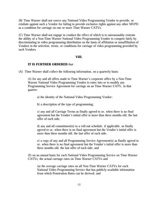 (B) Time Warner shall not coerce any National Video Programming Vendor to provide, or
retaliate against such a Vendor for failing to provide exclusive rights against any other MVPD
as a condition for carriage on one or more Time Warner CATVs.

(C) Time Warner shall not engage in conduct the effect of which is to unreasonably restrain
the ability of a Non-Time Warner National Video Programming Vendor to compete fairly by
discriminating in video programming distribution on the basis of affiliation or nonaffiliation of
Vendors in the selection, terms, or conditions for carriage of video programming provided by
such Vendors.

                                              VIII.

       IT IS FURTHER ORDERED that

(A) Time Warner shall collect the following information, on a quarterly basis:

       (1) for any and all offers made to Time Warner’s corporate office by a Non-Time
       Warner National Video Programming Vendor to enter into or to modify any
       Programming Service Agreement for carriage on an Time Warner CATV, in that
       quarter:

               a) the identity of the National Video Programming Vendor;

               b) a description of the type of programming;

               c) any and all Carriage Terms as finally agreed to or, when there is no final
               agreement but the Vendor’s initial offer is more than three months old, the last
               offer of each side;

               d) any and all commitment(s) to a roll-out schedule, if applicable, as finally
               agreed to or, when there is no final agreement but the Vendor’s initial offer is
               more than three months old, the last offer of each side;

               e) a copy of any and all Programming Service Agreement(s) as finally agreed to
               or, when there is no final agreement but the Vendor’s initial offer is more than
               three months old, the last offer of each side; and

       (2) on an annual basis for each National Video Programming Service on Time Warner
       CATVs, the actual carriage rates on Time Warner CATVs and

               (a) the average carriage rates on all Non-Time Warner CATVs for each
               National Video Programming Service that has publicly-available information
               from which Penetration Rates can be derived; and


                                               15
 