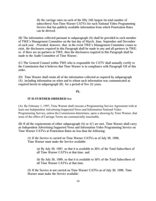 (b) the carriage rates on each of the fifty (50) largest (in total number of
              subscribers) Non-Time Warner CATVs for each National Video Programming
              Service that has publicly-available information from which Penetration Rates
              can be derived.

(B) The information collected pursuant to subparagraph (A) shall be provided to each member
of TWE’s Management Committee on the last day of March, June, September and December
of each year. Provided, however, that, in the event TWE’s Management Committee ceases to
exist, the disclosures required in this Paragraph shall be made to any and all partners in TWE;
or, if there are no partners in TWE, then the disclosures required in this Paragraph shall be
made to the Audit Committee of Time Warner.

(C) The General Counsel within TWE who is responsible for CATV shall annually certify to
the Commission that it believes that Time Warner is in compliance with Paragraph VII of this
order.

(D) Time Warner shall retain all of the information collected as required by subparagraph
(A), including information on when and to whom such information was communicated as
required herein in subparagraph (B), for a period of five (5) years.

                                              IX.

       IT IS FURTHER ORDERED that

(A) By February 1, 1997, Time Warner shall execute a Programming Service Agreement with at
least one Independent Advertising-Supported News and Information National Video
Programming Service, unless the Commission determines, upon a showing by Time Warner, that
none of the offers of Carriage Terms are commercially reasonable.

(B) If all the requirements of either subparagraph (A) or (C) are met, Time Warner shall carry
an Independent Advertising-Supported News and Information Video Programming Service on
Time Warner CATVs at Penetration Rates no less than the following:

       (1) If the Service is carried on Time Warner CATVs as of July 30, 1996,
       Time Warner must make the Service available:

              (a) By July 30, 1997, so that it is available to 30% of the Total Subscribers of
              all Time Warner CATVs at that time; and

              (b) By July 30, 1999, so that it is available to 50% of the Total Subscribers of
              all Time Warner CATVs at that time.

       (2) If the Service is not carried on Time Warner CATVs as of July 30, 1996, Time
       Warner must make the Service available:

                                              16
 