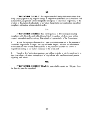XI.

        IT IS FURTHER ORDERED that respondents shall notify the Commission at least
thirty (30) days prior to any proposed change in respondents (other than this Acquisition) such
as dissolution, assignment, sale resulting in the emergence of a successor corporation, or the
creation or dissolution of subsidiaries or any other change in the corporation that may affect
compliance obligations arising out of the order.

                                              XII.

       IT IS FURTHER ORDERED that, for the purpose of determining or securing
compliance with this order, and subject to any legally recognized privilege, upon written
request, respondents shall permit any duly authorized representative of the Commission:

1.     Access, during regular business hours upon reasonable notice and in the presence of
counsel for respondents, to inspect and copy all books, ledgers, accounts, correspondence,
memoranda and other records and documents in the possession or under the control of
respondents relating to any matters contained in this order; and

2.      Upon five days' notice to respondents and without restraint or interference from it, to
interview officers, directors, or employees of respondents, who may have counsel present,
regarding such matters.

                                             XIII.

        IT IS FURTHER ORDERED THAT this order shall terminate ten (10) years from
the date this order becomes final.




                                               18
 