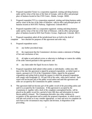 2.     Proposed respondent Turner is a corporation organized, existing and doing business
       under and by virtue of the laws of the State of Georgia, with its office and principal
       place of business located at One CNN Center, Atlanta, Georgia 30303.

3.     Proposed respondent TCI is a corporation organized, existing and doing business under
       and by virtue of the law of the State of Delaware, with its office and principal place of
       business located at 5619 DTC Parkway, Englewood, Colorado 80111.

4.     Proposed respondent LMC is a corporation organized, existing and doing business
       under and by virtue of the law of the State of Delaware, with its office and principal
       place of business located at 8101 East Prentice Avenue, Englewood, Colorado 80111.

5.    Proposed respondents admit all the jurisdictional facts set forth in the draft of
complaint   here attached for purposes of this agreement and order only.

6.     Proposed respondents waive:

       (1)     any further procedural steps;

       (2)     the requirement that the Commission's decision contain a statement of findings
       of fact and conclusions of law;

       (3)     all rights to seek judicial review or otherwise to challenge or contest the validity
       of the order entered pursuant to this agreement; and

       (4)     any claim under the Equal Access to Justice Act.

7.     Proposed respondents shall submit (either jointly or individually), within sixty (60)
       days of the date this agreement is signed by proposed respondents, an initial report or
       reports, pursuant to § 2.33 of the Commission’s Rules, signed by the proposed
       respondents and setting forth in detail the manner in which the proposed respondents
       will comply with Paragraphs VI, VII and VIII of the order, when and if entered. Such
       report will not become part of the public record unless and until this agreement and
       order are accepted by the Commission for public comment.

8.     This agreement shall not become part of the public record of the proceeding unless and
       until it is accepted by the Commission. If this agreement is accepted by the
       Commission it, together with a draft of the complaint contemplated hereby, will be
       placed on the public record for a period of sixty (60) days and information in respect
       thereto publicly released. The Commission thereafter may either withdraw its
       acceptance of this agreement and so notify the proposed respondents, in which event it
       will take such action as it may consider appropriate, or issue and serve its complaint (in
       such form as the circumstances may require) and decision, in disposition of the
       proceeding.

                                                2
 