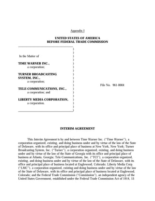 Appendix I

                            UNITED STATES OF AMERICA
                        BEFORE FEDERAL TRADE COMMISSION
____________________________________
                                      )
                                      )
 In the Matter of                     )
                                      )
TIME WARNER INC.,                     )
        a corporation;                )
                                      )
TURNER BROADCASTING                   )
SYSTEM, INC.,                         )
        a corporation;                )
                                      )              File No. 961-0004
TELE-COMMUNICATIONS, INC.,            )
        a corporation; and            )
                                      )
LIBERTY MEDIA CORPORATION,            )
        a corporation.                )
                                      )
____________________________________)




                                 INTERIM AGREEMENT


        This Interim Agreement is by and between Time Warner Inc. (“Time Warner”), a
corporation organized, existing, and doing business under and by virtue of the law of the State
of Delaware, with its office and principal place of business at New York, New York; Turner
Broadcasting System, Inc. (“Turner”), a corporation organized, existing, and doing business
under and by virtue of the law of the State of Georgia with its office and principal place of
business at Atlanta, Georgia; Tele-Communications, Inc. (“TCI”), a corporation organized,
existing, and doing business under and by virtue of the law of the State of Delaware, with its
office and principal place of business located at Englewood, Colorado; Liberty Media Corp.
(“LMC”), a corporation organized, existing and doing business under and by virtue of the law
of the State of Delaware, with its office and principal place of business located at Englewood,
Colorado; and the Federal Trade Commission ("Commission"), an independent agency of the
United States Government, established under the Federal Trade Commission Act of 1914, 15
 