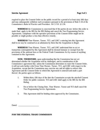 Interim Agreement                                                                 Page 3 of 5


required to place the Consent Order on the public record for a period of at least sixty (60) days
and may subsequently withdraw such acceptance pursuant to the provisions of Rule 2.34 of the
Commission's Rules of Practice and Procedure, 16 C.F.R. § 2.34;

       WHEREAS the Commission is concerned that if the parties do not, before this order is
made final, apply to the IRS for the IRS Ruling and cancel the Two Programming Service
Agreements, compliance with the operative provisions of the Consent Order might not be
possible or might produce a less than effective remedy;

        WHEREAS Time Warner, Turner, TCI, and LMC’s entering into this Agreement
shall in no way be construed as an admission by them that the Acquisition is illegal;

       WHEREAS Time Warner, Turner, TCI, and LMC understand that no act or
transaction contemplated by this Agreement shall be deemed immune or exempt from the
provisions of the antitrust laws or the Federal Trade Commission Act by reason of anything
contained in this Agreement;

         NOW, THEREFORE, upon understanding that the Commission has not yet
determined whether the Acquisition will be challenged, and in consideration of the
Commission's agreement that, unless the Commission determines to reject the Consent Order,
it will not seek further relief from Time Warner, Turner, TCI, and LMC with respect to the
Acquisition, except that the Commission may exercise any and all rights to enforce this
Agreement and the Consent Order to which this Agreement is annexed and made a part
thereof, the parties agree as follows:

       1.     Within thirty (30) days of the date the Commission accepts the attached Consent
              Order for public comment, TCI and LMC shall apply to the IRS for the IRS
              Ruling.

       2.     On or before the Closing Date, Time Warner, Turner and TCI shall cancel the
              Two Programming Service Agreements.

       3.     This Agreement shall be binding when approved by the Commission.




Dated: _____________________



FOR THE FEDERAL TRADE COMMISSION
 