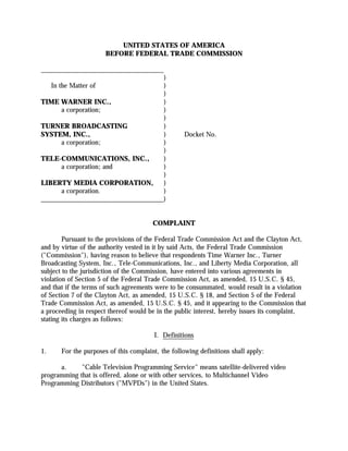 UNITED STATES OF AMERICA
                        BEFORE FEDERAL TRADE COMMISSION

____________________________________
                                    )
     In the Matter of               )
                                    )
TIME WARNER INC.,                   )
      a corporation;                )
                                    )
TURNER BROADCASTING                 )
SYSTEM, INC.,                       )               Docket No.
      a corporation;                )
                                    )
TELE-COMMUNICATIONS, INC.,          )
      a corporation; and            )
                                    )
LIBERTY MEDIA CORPORATION,          )
      a corporation.                )
____________________________________)


                                         COMPLAINT

        Pursuant to the provisions of the Federal Trade Commission Act and the Clayton Act,
and by virtue of the authority vested in it by said Acts, the Federal Trade Commission
("Commission"), having reason to believe that respondents Time Warner Inc., Turner
Broadcasting System, Inc., Tele-Communications, Inc., and Liberty Media Corporation, all
subject to the jurisdiction of the Commission, have entered into various agreements in
violation of Section 5 of the Federal Trade Commission Act, as amended, 15 U.S.C. § 45,
and that if the terms of such agreements were to be consummated, would result in a violation
of Section 7 of the Clayton Act, as amended, 15 U.S.C. § 18, and Section 5 of the Federal
Trade Commission Act, as amended, 15 U.S.C. § 45, and it appearing to the Commission that
a proceeding in respect thereof would be in the public interest, hereby issues its complaint,
stating its charges as follows:

                                         I. Definitions

1.      For the purposes of this complaint, the following definitions shall apply:

      a.     "Cable Television Programming Service" means satellite-delivered video
programming that is offered, alone or with other services, to Multichannel Video
Programming Distributors ("MVPDs") in the United States.
 