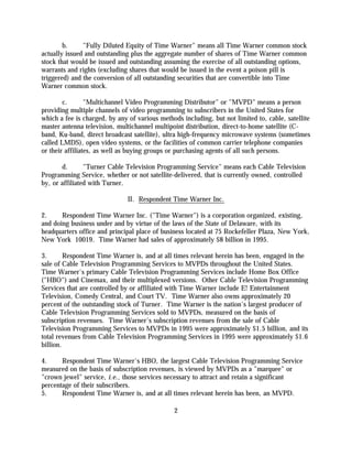 b.     "Fully Diluted Equity of Time Warner" means all Time Warner common stock
actually issued and outstanding plus the aggregate number of shares of Time Warner common
stock that would be issued and outstanding assuming the exercise of all outstanding options,
warrants and rights (excluding shares that would be issued in the event a poison pill is
triggered) and the conversion of all outstanding securities that are convertible into Time
Warner common stock.

        c.       "Multichannel Video Programming Distributor" or "MVPD" means a person
providing multiple channels of video programming to subscribers in the United States for
which a fee is charged, by any of various methods including, but not limited to, cable, satellite
master antenna television, multichannel multipoint distribution, direct-to-home satellite (C-
band, Ku-band, direct broadcast satellite), ultra high-frequency microwave systems (sometimes
called LMDS), open video systems, or the facilities of common carrier telephone companies
or their affiliates, as well as buying groups or purchasing agents of all such persons.

       d.       "Turner Cable Television Programming Service" means each Cable Television
Programming Service, whether or not satellite-delivered, that is currently owned, controlled
by, or affiliated with Turner.

                               II. Respondent Time Warner Inc.

2.     Respondent Time Warner Inc. ("Time Warner") is a corporation organized, existing,
and doing business under and by virtue of the laws of the State of Delaware, with its
headquarters office and principal place of business located at 75 Rockefeller Plaza, New York,
New York 10019. Time Warner had sales of approximately $8 billion in 1995.

3.       Respondent Time Warner is, and at all times relevant herein has been, engaged in the
sale of Cable Television Programming Services to MVPDs throughout the United States.
Time Warner's primary Cable Television Programming Services include Home Box Office
("HBO") and Cinemax, and their multiplexed versions. Other Cable Television Programming
Services that are controlled by or affiliated with Time Warner include E! Entertainment
Television, Comedy Central, and Court TV. Time Warner also owns approximately 20
percent of the outstanding stock of Turner. Time Warner is the nation's largest producer of
Cable Television Programming Services sold to MVPDs, measured on the basis of
subscription revenues. Time Warner's subscription revenues from the sale of Cable
Television Programming Services to MVPDs in 1995 were approximately $1.5 billion, and its
total revenues from Cable Television Programming Services in 1995 were approximately $1.6
billion.

4.     Respondent Time Warner's HBO, the largest Cable Television Programming Service
measured on the basis of subscription revenues, is viewed by MVPDs as a "marquee" or
"crown jewel" service, i.e., those services necessary to attract and retain a significant
percentage of their subscribers.
5.     Respondent Time Warner is, and at all times relevant herein has been, an MVPD.

                                               2
 