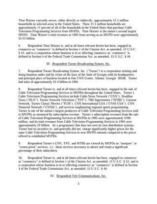 Time Warner currently serves, either directly or indirectly, approximately 11.5 million
households in selected areas in the United States. These 11.5 million households are
approximately 17 percent of all of the households in the United States that purchase Cable
Television Programming Services from MVPDs. Time Warner is the nation's second largest
MVPD. Time Warner's total revenues in 1995 from serving as an MVPD were approximately
$3.25 billion.

6.     Respondent Time Warner is, and at all times relevant herein has been, engaged in
commerce as "commerce" is defined in Section 1 of the Clayton Act, as amended, 15 U.S.C.
§ 12, and is a corporation whose business is in or affecting commerce as "commerce" is
defined in Section 4 of the Federal Trade Commission Act, as amended, 15 U.S.C. § 44.

                     III. Respondent Turner Broadcasting System, Inc.

7.     Respondent Turner Broadcasting System, Inc. ("Turner") is a corporation existing and
doing business under and by virtue of the laws of the State of Georgia with its headquarters
and principal place of business located at One CNN Center, Atlanta, Georgia 30348. Turner
had sales of approximately $3.4 billion in 1995.

8.     Respondent Turner is, and at all times relevant herein has been, engaged in the sale of
Cable Television Programming Services to MVPDs throughout the United States. Turner's
Cable Television Programming Services include Cable News Network ("CNN"), Headline
News ("HLN"), Turner Network Television ("TNT"), TBS Superstation ("WTBS"), Cartoon
Network, Turner Classic Movies ("TCM"), CNN International USA ("CNNI USA"), CNN
Financial Network ("CNNfn"), and services emphasizing regional sports programming.
Turner is one of the nation's largest producers of Cable Television Programming Services sold
to MVPDs as measured by subscription revenue. Turner's subscription revenues from the sale
of Cable Television Programming Services to MVPDs in 1995 were approximately $700
million, and its total revenues from Cable Television Programming Services in 1995 were
approximately $2 billion. As a programmer that does not own its own distribution systems,
Turner had no incentive to, and generally did not, charge significantly higher prices for the
same Cable Television Programming Services to new MVPD entrants compared to the prices
offered to established MVPDs.

9.     Respondent Turner's CNN, TNT, and WTBS are viewed by MVPDs as "marquee" or
"crown jewel" services, i.e., those services necessary to attract and retain a significant
percentage of their subscribers.

10.     Respondent Turner is, and at all times relevant herein has been, engaged in commerce
as "commerce" is defined in Section 1 of the Clayton Act, as amended, 15 U.S.C. § 12, and is
a corporation whose business is in or affecting commerce as "commerce" is defined in Section
4 of the Federal Trade Commission Act, as amended, 15 U.S.C. § 44.

                         IV. Respondent Tele-Communications, Inc.

                                              3
 