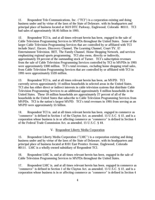 11.    Respondent Tele-Communications, Inc. ("TCI") is a corporation existing and doing
business under and by virtue of the laws of the State of Delaware, with its headquarters and
principal place of business located at 5619 DTC Parkway, Englewood, Colorado 80111. TCI
had sales of approximately $6.85 billion in 1995.

12.    Respondent TCI is, and at all times relevant herein has been, engaged in the sale of
Cable Television Programming Services to MVPDs throughout the United States. Some of the
larger Cable Television Programming Services that are controlled by or affiliated with TCI
include Starz!, Encore, Discovery Channel, The Learning Channel, Court TV, E!
Entertainment Television, BET, The Family Channel, Home Shopping Network, and services
emphasizing regional sports programming. TCI also owns, directly or indirectly,
approximately 24 percent of the outstanding stock of Turner. TCI's subscription revenues
from the sale of Cable Television Programming Services controlled by TCI to MVPDs in 1995
were approximately $300 million. TCI's total revenues, excluding home shopping retail sales,
from Cable Television Programming Services that are controlled by or affiliated with TCI in
1995 were approximately $520 million.

13.    Respondent TCI is, and at all times relevant herein has been, an MVPD. TCI
currently serves approximately 14 million households in selected areas in the United States.
TCI also has either direct or indirect interests in cable television systems that distribute Cable
Television Programming Services to an additional approximately 4 million households in the
United States. These 18 million households are approximately 27 percent of all of the
households in the United States that subscribe to Cable Television Programming Services from
MVPDs. TCI is the nation's largest MVPD. TCI's total revenues in 1995 from serving as an
MVPD were approximately $5 billion.

14.     Respondent TCI is, and at all times relevant herein has been, engaged in commerce as
"commerce" is defined in Section 1 of the Clayton Act, as amended, 15 U.S.C. § 12, and is a
corporation whose business is in or affecting commerce as "commerce" is defined in Section 4
of the Federal Trade Commission Act, as amended, 15 U.S.C. § 44.

                          V. Respondent Liberty Media Corporation

15.    Respondent Liberty Media Corporation ("LMC") is a corporation existing and doing
business under and by virtue of the laws of the State of Delaware, with its headquarters and
principal place of business located at 8101 East Prentice Avenue, Englewood, Colorado
80111. LMC is a wholly-owned subsidiary of Respondent TCI.

16.    Respondent LMC is, and at all times relevant herein has been, engaged in the sale of
Cable Television Programming Services to MVPDs throughout the United States.

17.    Respondent LMC is, and at all times relevant herein has been, engaged in commerce as
"commerce" is defined in Section 1 of the Clayton Act, as amended, 15 U.S.C. § 12, and is a
corporation whose business is in or affecting commerce as "commerce" is defined in Section 4

                                                4
 