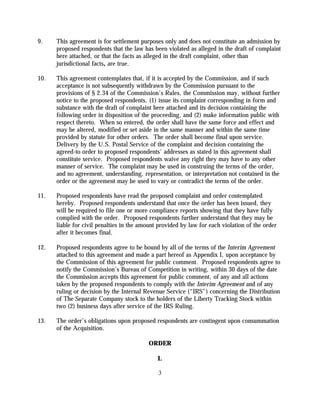 9.    This agreement is for settlement purposes only and does not constitute an admission by
      proposed respondents that the law has been violated as alleged in the draft of complaint
      here attached, or that the facts as alleged in the draft complaint, other than
      jurisdictional facts, are true.

10.   This agreement contemplates that, if it is accepted by the Commission, and if such
      acceptance is not subsequently withdrawn by the Commission pursuant to the
      provisions of § 2.34 of the Commission's Rules, the Commission may, without further
      notice to the proposed respondents, (1) issue its complaint corresponding in form and
      substance with the draft of complaint here attached and its decision containing the
      following order in disposition of the proceeding, and (2) make information public with
      respect thereto. When so entered, the order shall have the same force and effect and
      may be altered, modified or set aside in the same manner and within the same time
      provided by statute for other orders. The order shall become final upon service.
      Delivery by the U.S. Postal Service of the complaint and decision containing the
      agreed-to order to proposed respondents' addresses as stated in this agreement shall
      constitute service. Proposed respondents waive any right they may have to any other
      manner of service. The complaint may be used in construing the terms of the order,
      and no agreement, understanding, representation, or interpretation not contained in the
      order or the agreement may be used to vary or contradict the terms of the order.

11.   Proposed respondents have read the proposed complaint and order contemplated
      hereby. Proposed respondents understand that once the order has been issued, they
      will be required to file one or more compliance reports showing that they have fully
      complied with the order. Proposed respondents further understand that they may be
      liable for civil penalties in the amount provided by law for each violation of the order
      after it becomes final.

12.   Proposed respondents agree to be bound by all of the terms of the Interim Agreement
      attached to this agreement and made a part hereof as Appendix I, upon acceptance by
      the Commission of this agreement for public comment. Proposed respondents agree to
      notify the Commission’s Bureau of Competition in writing, within 30 days of the date
      the Commission accepts this agreement for public comment, of any and all actions
      taken by the proposed respondents to comply with the Interim Agreement and of any
      ruling or decision by the Internal Revenue Service (“IRS”) concerning the Distribution
      of The Separate Company stock to the holders of the Liberty Tracking Stock within
      two (2) business days after service of the IRS Ruling.

13.   The order’s obligations upon proposed respondents are contingent upon consummation
      of the Acquisition.

                                          ORDER

                                              I.

                                              3
 